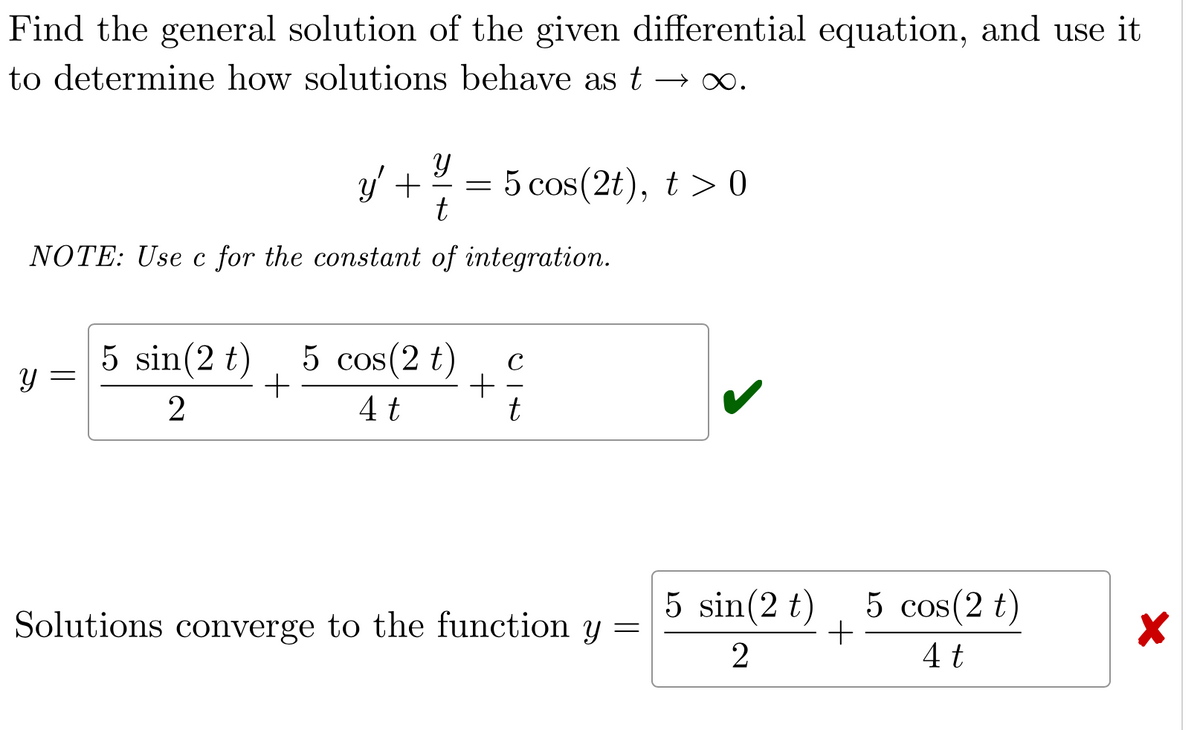 Find the general solution of the given differential equation, and use it
to determine how solutions behave as t→∞.
Y
y' + = 5 cos(2t), t > 0
t
NOTE: Use c for the constant of integration.
Y
5 sin (2 t) 5 cos(2 t)
+
2
4 t
+
C
t
Solutions converge to the function y =
5 sin (2 t)
2
+
5 cos(2 t)
4 t
X