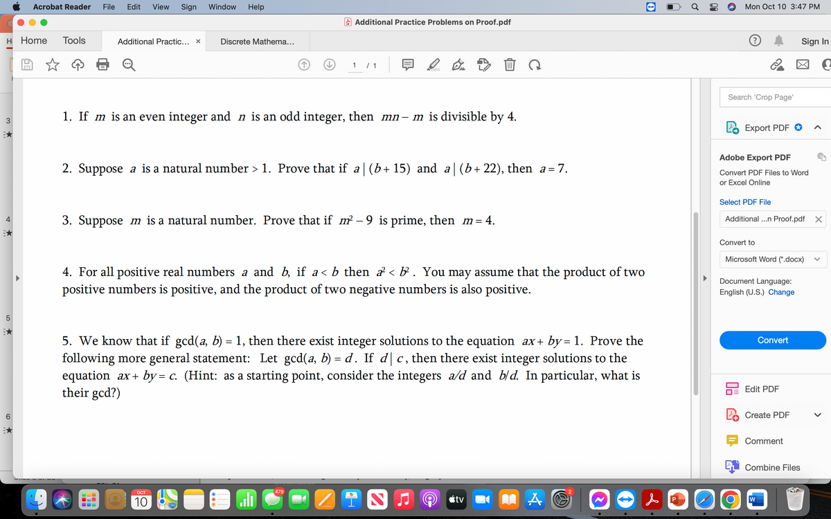 H Home Tools
3
4
★
LO
5
6
Acrobat Reader File Edit View Sign Window Help
O)
Additional Practic... x
Discrete Mathema...
Additional Practice Problems on Proof.pdf
1
1. If m is an even integer and n is an odd integer, then mn-m is divisible by 4.
OCT
10
/ 1
2. Suppose a is a natural number > 1. Prove that if a|(b+15) and a|(b+22), then_a=7.
280
3. Suppose m is a natural number. Prove that if m² – 9 is prime, then_m= 4.
4. For all positive real numbers a and b, if a< b then a ‹ b³ . You may assume that the product of two
positive numbers is positive, and the product of two negative numbers is also positive.
479
D
5. We know that if gcd(a, b) = 1, then there exist integer solutions to the equation ax+by= 1. Prove the
following more general statement: Let gcd(a, b) = d. If dc, then there exist integer solutions to the
equation_ax+ by= c. (Hint: as a starting point, consider the integers a/d and b/d. In particular, what is
their gcd?)
S
tv
LAO
2
f
P
delodAdd
Mon Oct 10 3:47 PM
Search 'Crop Page'
Export PDF
Adobe Export PDF
Convert PDF Files to Word
or Excel Online
Select PDF File
Additional ...n Proof.pdf
Convert to
O
Microsoft Word (*.docx)
Document Language:
English (U.S.) Change
Convert
Edit PDF
Create PDF
Sign In
Comment
Combine Files
W
^
X
V