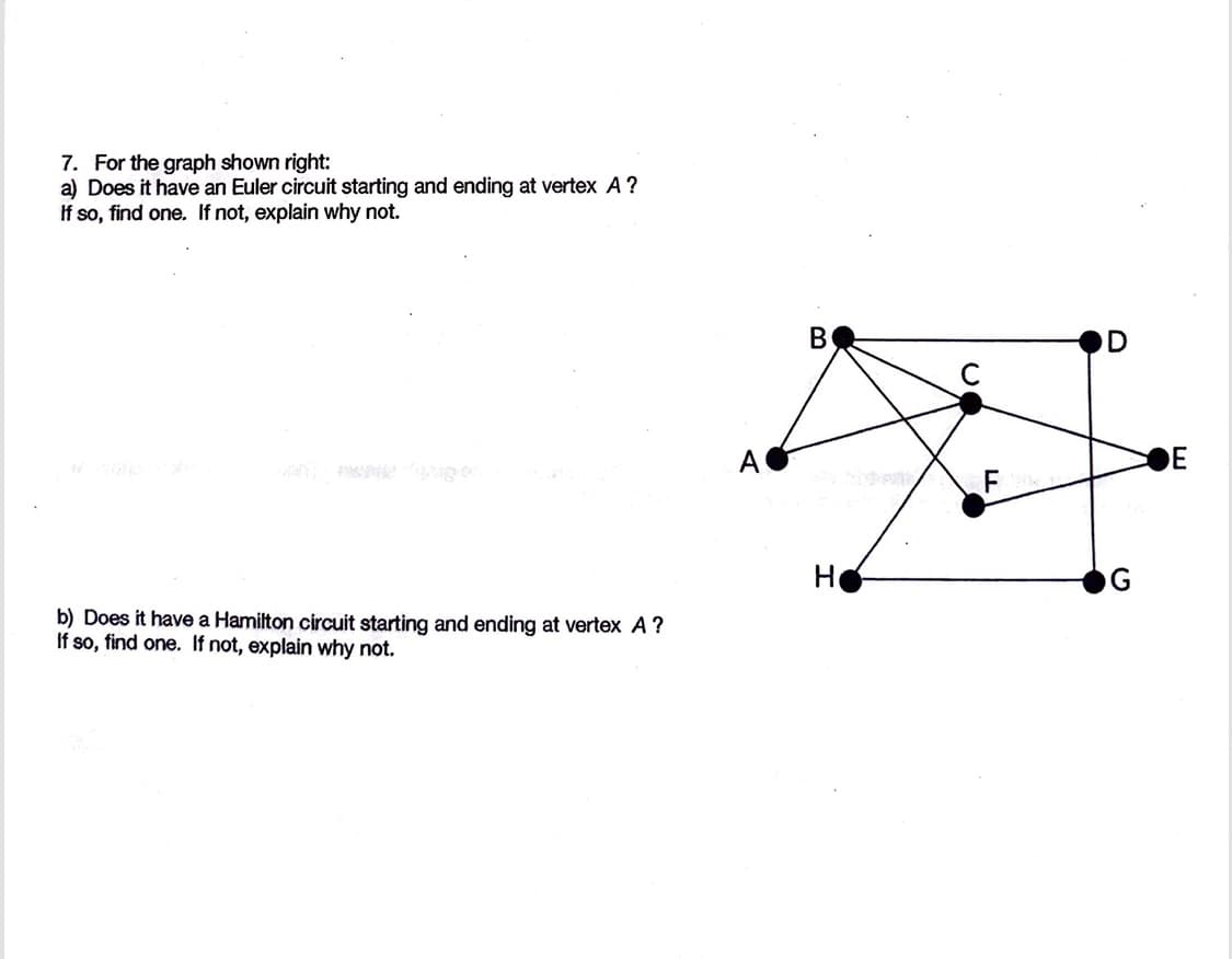 7. For the graph shown right:
a) Does it have an Euler circuit starting and ending at vertex A ?
If so, find one. If not, explain why not.
b) Does it have a Hamilton circuit starting and ending at vertex A?
If so, find one. If not, explain why not.
B
Ho
D
E