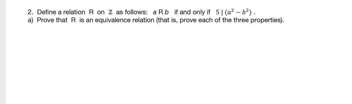 2. Define a relation R on Z as follows: a Rb if and only if 5 | (a² – b²).
a) Prove that R is an equivalence relation (that is, prove each of the three properties).