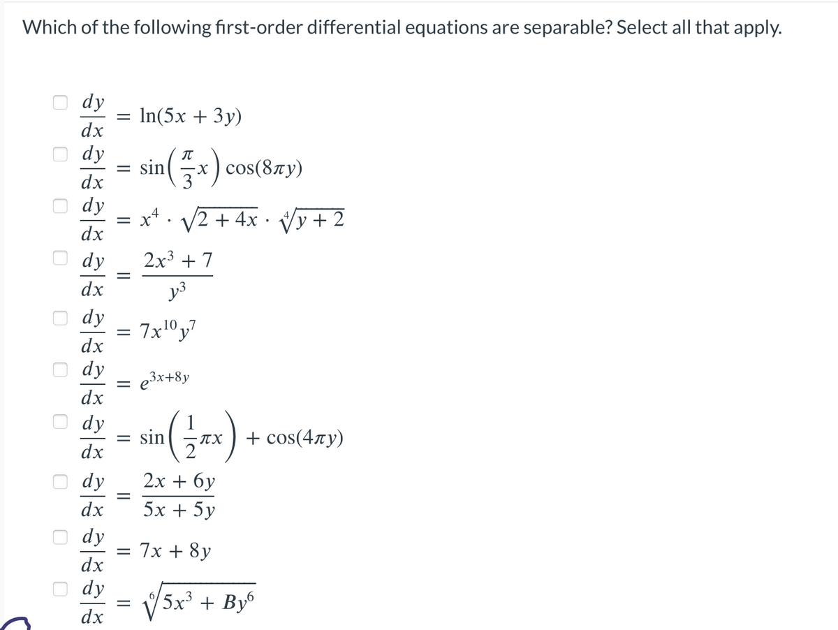 Which of the following first-order differential equations are separable? Select all that apply.
0
0
0
0 0
a8888 al8 a8 al8 al8 að a|8a|8
0
0
0
0
dy
dx
dx
dy
dx
dy
dx
dy
dx
dy
dx
dy
dx
dx
dy
dx
dy
=
dx
= sin
= X
||
=
=
||
In(5x + 3y)
dy 2x + 6y
5x + 5y
=
=
(x) cos(8TY)
3
√2 + 4x· √√y+2
2x³ + 7
y3
7x¹⁰y7
e³x+8y
sin
¹ (-17TX)
π.χ
= 7x + 8y
+ сos(4лy)
5x³ + By6