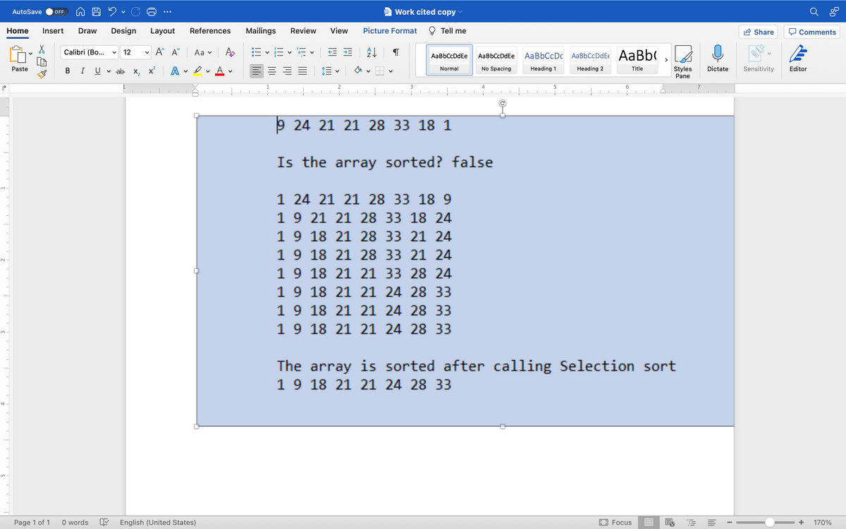 P
AutoSave OFF
D 2 C
Home Insert Draw Design
X
Calibri (Bo... v 12
Paste
B T U
Page 1 of 1
0 words
V
14
Layout
V
A A
ab x₂x² A
✓
References
Aa ✓
Dv
V
English (United States)
Mailings Review
B-E 15
V
E E = =
Work cited copy
View Picture Format
Tell me
EE
A↓
AaBbCcDdEe
Normal
AaBbCcDdEe
No Spacing
V
V
2
3
4
6
+
7
I
9 24 21 21 28 33 18 1
Is the array sorted? false
1 24 21 21 28 33 18 9
1 9 21 21 28 33 18 24
1 9 18 21 28 33 21 24
18 21 28 33 21 24
1 9
1 9 18 21 21 33 28 24
1 9 18 21 21 24 28 33
1 9
18 21 21 24 28 33
1 9 18 21 21 24 28 33
The array is sorted after calling Selection sort
1 9 18 21 21 24 28 33
Focus
E
AaBbCcDc AaBbCcDdEe AaBb(
Heading 1
Heading 2
Title
5
+
n
Styles
Pane
Dictate
I
Share
Sensitivity
Comments
Editor
+ 170%