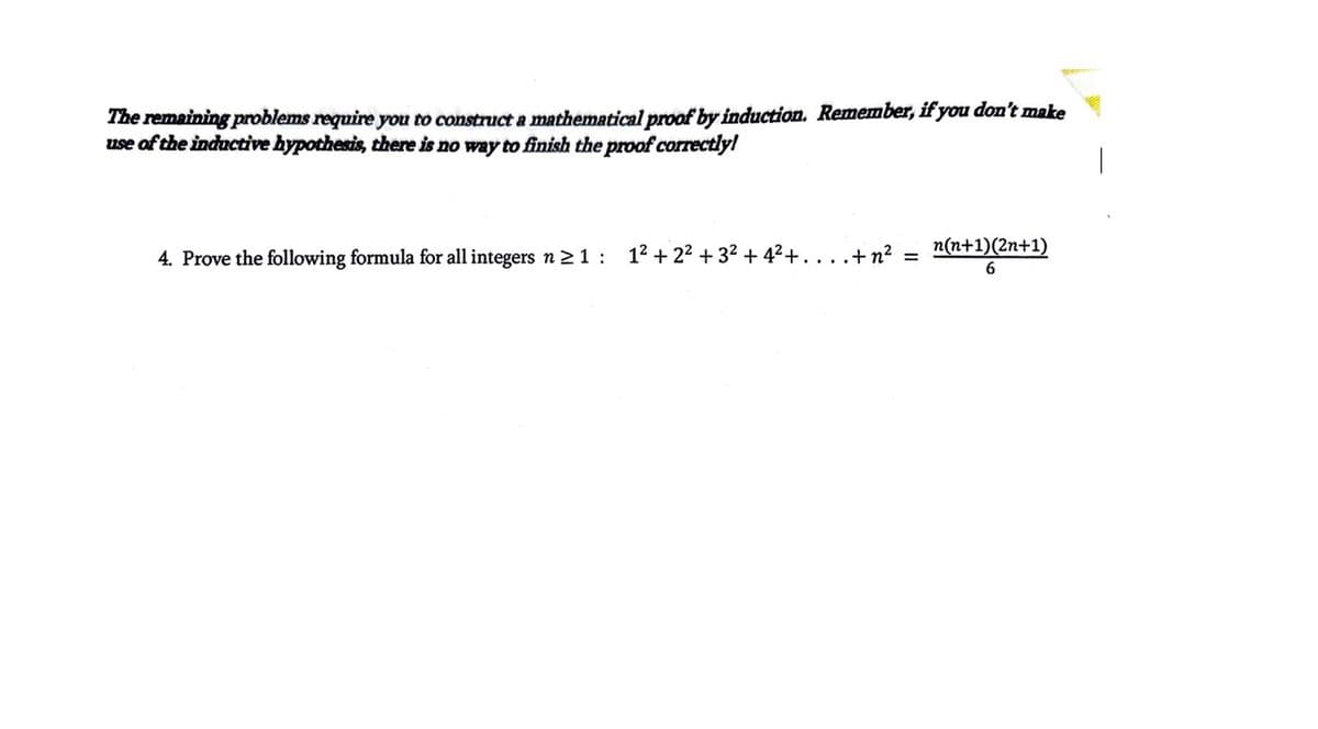 The remaining problems require you to construct a mathematical proof by induction. Remember, if you don't make
use of the inductive hypothesis, there is no way to finish the proof correctly!
4. Prove the following formula for all integers n ≥ 1: 1² +2²+3² +4² +..
.+ n² =
n(n+1)(2n+1)
6