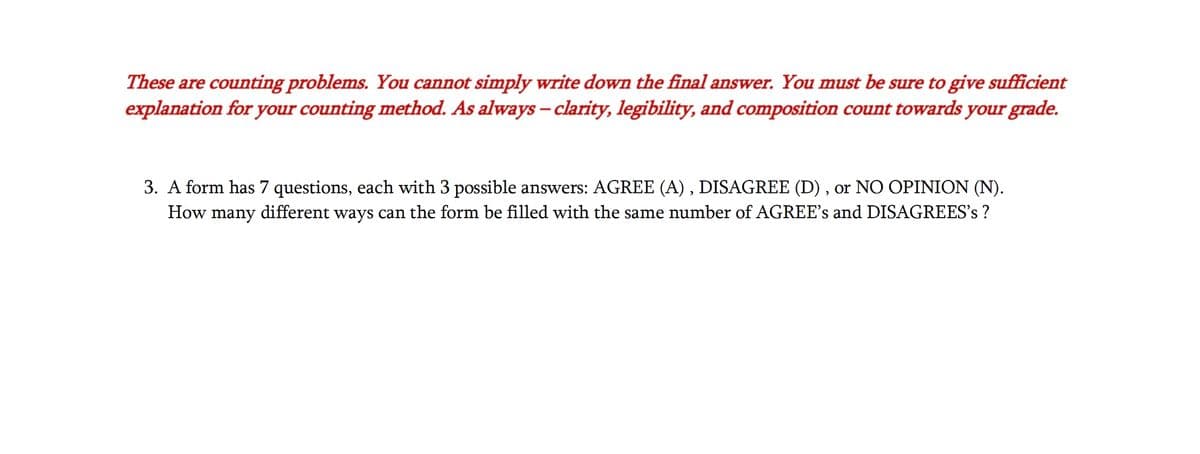 These are counting problems. You cannot simply write down the final answer. You must be sure to give sufficient
explanation for your counting method. As always - clarity, legibility, and composition count towards your grade.
3. A form has 7 questions, each with 3 possible answers: AGREE (A), DISAGREE (D), or NO OPINION (N).
How many different ways can the form be filled with the same number of AGREE's and DISAGREES's ?