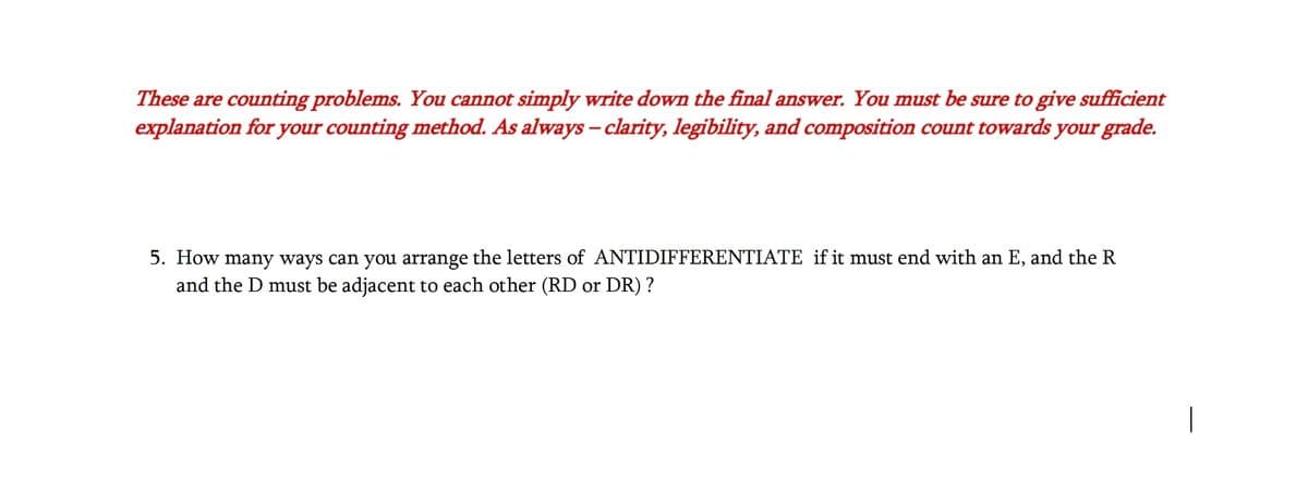 These are counting problems. You cannot simply write down the final answer. You must be sure to give sufficient
explanation for your counting method. As always - clarity, legibility, and composition count towards your grade.
5. How many ways can you arrange the letters of ANTIDIFFERENTIATE if it must end with an E, and the R
and the D must be adjacent to each other (RD or DR) ?
|