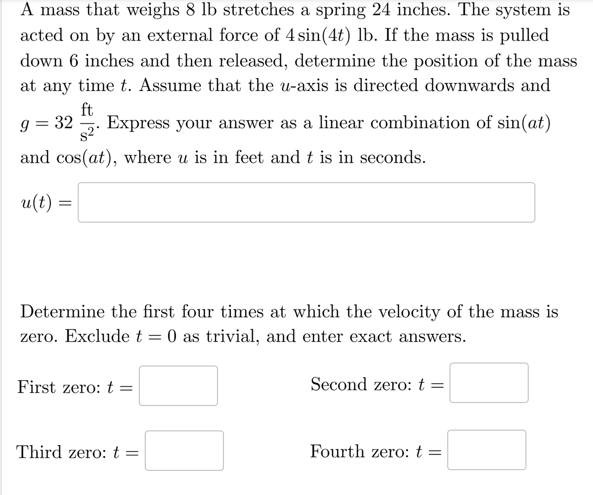 A mass that weighs 8 lb stretches a spring 24 inches. The system is
acted on by an external force of 4 sin(4t) lb. If the mass is pulled
down 6 inches and then released, determine the position of the mass
at any time t. Assume that the u-axis is directed downwards and
ft
=
g 32 Express your answer as a linear combination of sin(at)
$²
and cos(at), where u is in feet and t is in seconds.
u(t)
=
Determine the first four times at which the velocity of the mass is
zero. Exclude t = 0 as trivial, and enter exact answers.
First zero: t =
Third zero: t
=
Second zero: t
=
Fourth zero: t =