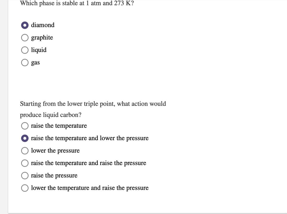 Which phase is stable at 1 atm and 273 K?
diamond
O graphite
O liquid
gas
Starting from the lower triple point, what action would
produce liquid carbon?
raise the temperature
raise the temperature and lower the pressure
lower the pressure
raise the temperature and raise the pressure
raise the pressure
lower the temperature and raise the pressure