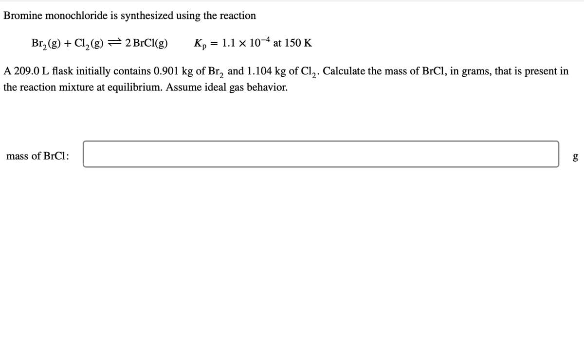 Bromine monochloride is synthesized using the reaction
Br₂(g) + Cl₂(g) = 2 BrCl(g) Кр = 1.1 x 10-4 at 150 K
A 209.0 L flask initially contains 0.901 kg of Br₂ and 1.104 kg of Cl₂. Calculate the mass of BrCl, in grams, that is present in
the reaction mixture at equilibrium. Assume ideal gas behavior.
mass of BrCl:
6.0
g