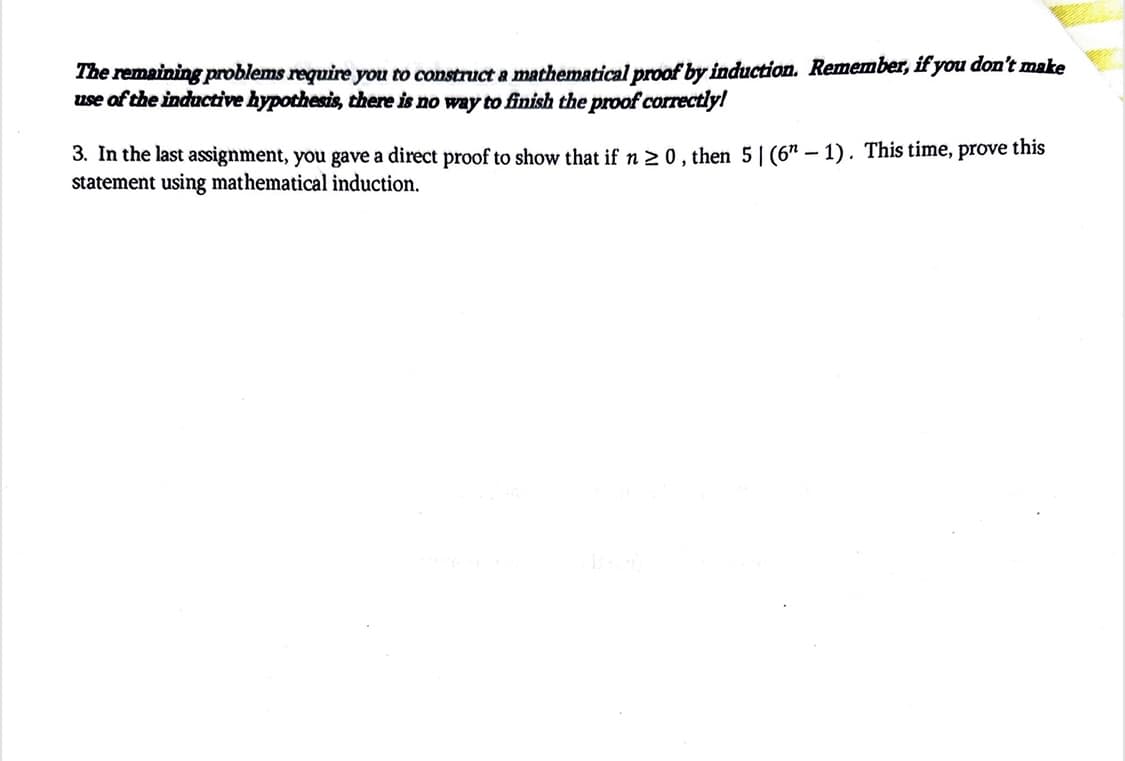 The remaining problems require you to construct a mathematical proof by induction. Remember, if you don't make
use of the inductive hypothesis, there is no way to finish the proof correctly!
3. In the last assignment, you gave a direct proof to show that if n ≥ 0, then 51 (6-1). This time, prove this
statement using mathematical induction.