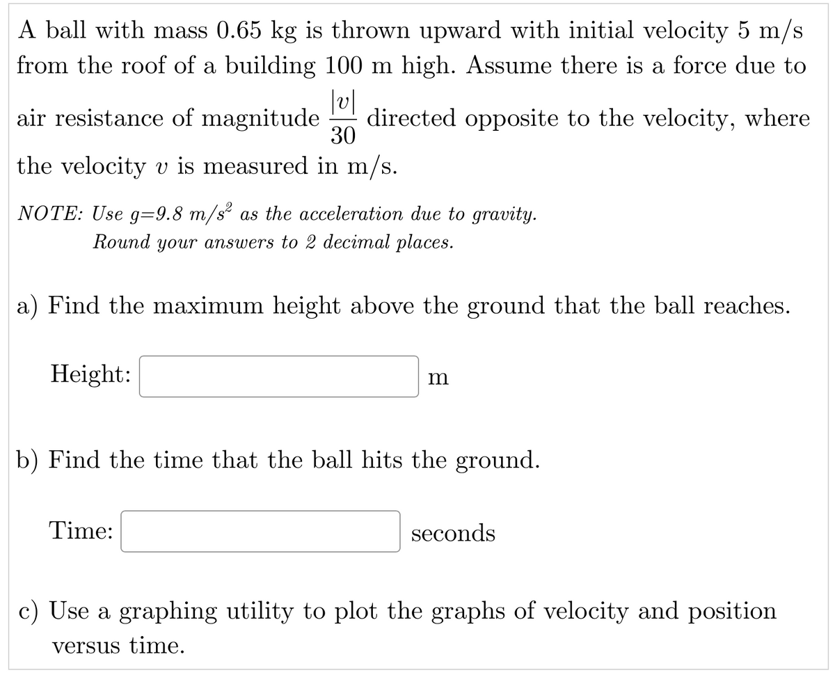 A ball with mass 0.65 kg is thrown upward with initial velocity 5 m/s
from the roof of a building 100 m high. Assume there is a force due to
|v|
air resistance of magnitude directed opposite to the velocity, where
the velocity v is measured in m/s.
30
NOTE: Use g=9.8 m/s² as the acceleration due to gravity.
Round your answers to 2 decimal places.
a) Find the maximum height above the ground that the ball reaches.
Height:
m
b) Find the time that the ball hits the ground.
Time:
seconds
c) Use a graphing utility to plot the graphs of velocity and position
versus time.