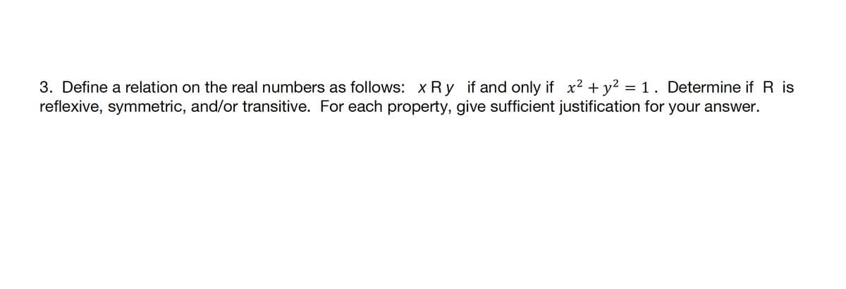 3. Define a relation on the real numbers as follows: x Ry if and only if x² + y² = 1. Determine if R is
reflexive, symmetric, and/or transitive. For each property, give sufficient justification for your answer.