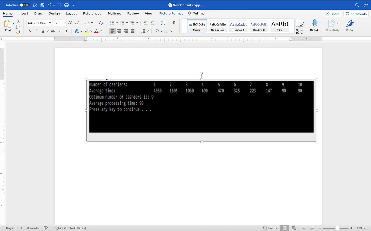 P
AutoSave OFF
92
Home Insert Draw Design Layout
X
Calibri (Bo... v 12 V
A A
Paste
B T U
ab X₂
A
Page 1 of 1
0 words
V
14
✓
References
Aav Po
Dv
V
Number of cashiers:
Average time:
Optimum number of cashiers is: 9
Average processing time: 90
Press any key to continue . . .
English (United States)
Mailings Review View Picture Format
B-E 1¹E ==
V
A↓
V
2
1
Work cited copy
1
4050
2
1805
3
Tell me
Aa BbCcDdEe
Normal
I 1
3
1060
4
690
Aa BbCcDdEe
No Spacing
4
J
5
470
AaBbCcDc AaBbCcDdEe AaBb(
Heading 1
Heading 2
Title
5
6
325
7
223
8
147
6
Focus
9
90
Styles
Pane
10
90
7
1
Dictate
E
I
Comments
Share
Sensitivity Editor
+ 170%