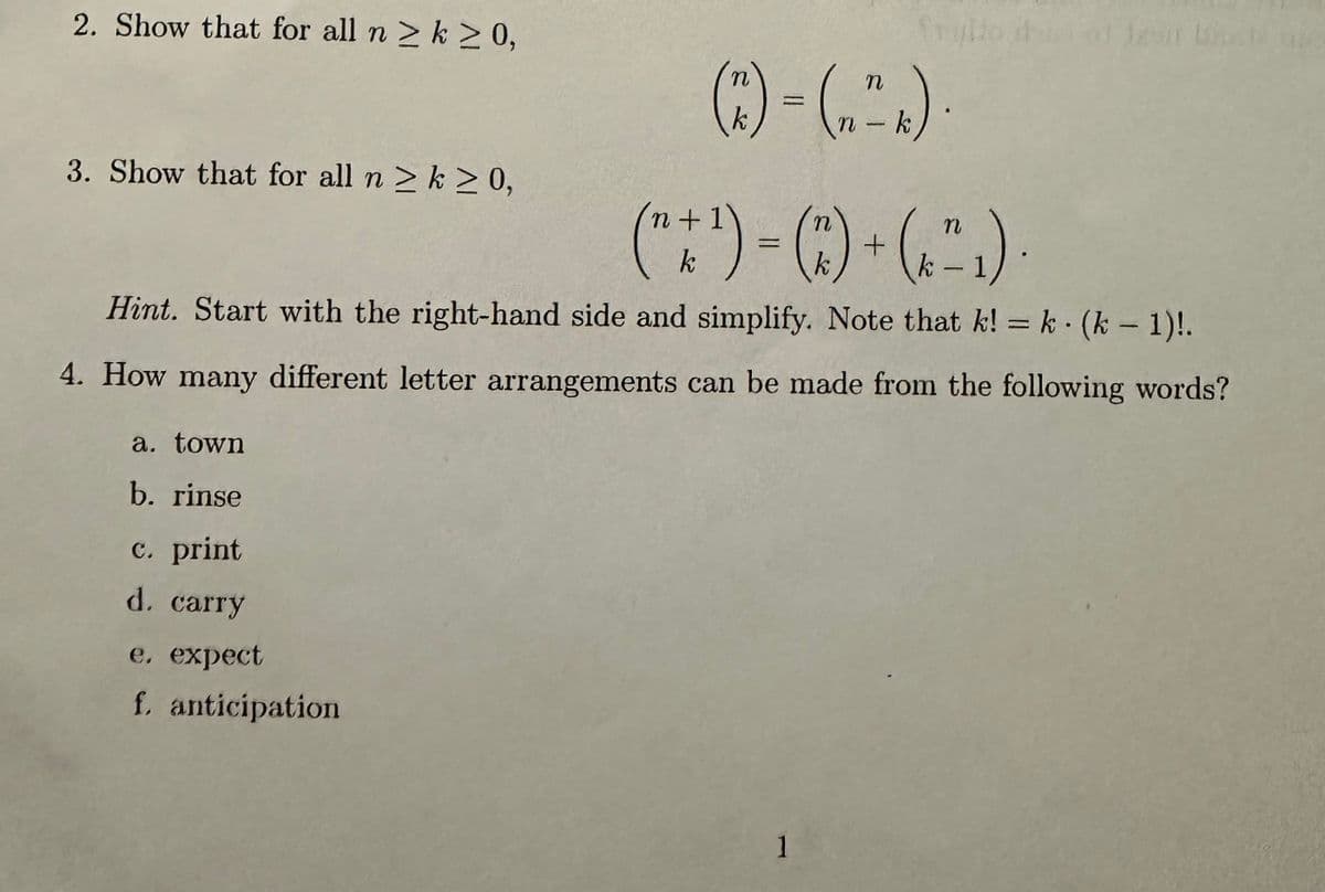 2. Show that for all n ≥ k ≥ 0,
3. Show that for all n ≥ k ≥ 0,
a. town
b. rinse
c. print
d. carry
n
(7²) = (₂₁
n
e. expect
f. anticipation
n+1)
n
(" + ¹) = (^) + (²₁).
Hint. Start with the right-hand side and simplify. Note that k! = k· (k − 1)!.
4. How many different letter arrangements can be made from the following words?
n
1
- k
129 Like