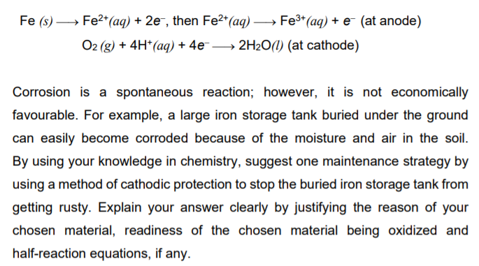 Fe (s) → Fe2+*(aq) + 2e¯, then Fe2*(aq) → Fe3*(aq) + e¯ (at anode)
O2 (g) + 4H*(aq) + 4e → 2H2O(1) (at cathode)
Corrosion is a spontaneous reaction; however, it is not economically
favourable. For example, a large iron storage tank buried under the ground
can easily become corroded because of the moisture and air in the soil.
By using your knowledge in chemistry, suggest one maintenance strategy by
using a method of cathodic protection to stop the buried iron storage tank from
getting rusty. Explain your answer clearly by justifying the reason of your
chosen material, readiness of the chosen material being oxidized and
half-reaction equations, if any.
