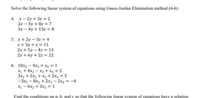 Solve the following linear system of equations using Gauss-Jordan Elimination method (4-6):
4. x- 2y + 3z = 2
2x – 3y + 8z = 7
3x – 4y + 13z = 8
5. x+ 2y – 3z = 4
x + 3y +z = 11
2x + 5y – 4z = 13
2x + 6y + 2z = 22
6. 10x2 – 4x3 + x4 = 1
x1 + 4x2 - x3 + x4 = 2
3x, + 2x2 + x3 + 2x, = 5
-3x, - 8x2 + 2x3-2x, -4
x1 - 6x2 + 3x3 = 1
%3D
Find the conditions on a, b, and c so that the following linear system of equations have a solution
