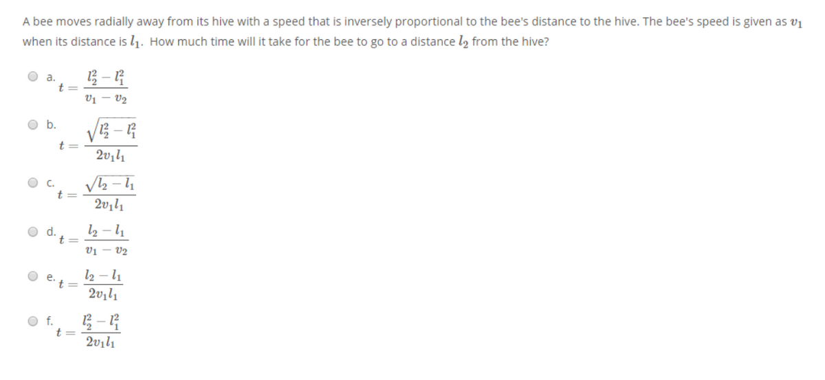 A bee moves radially away from its hive with a speed that is inversely proportional to the bee's distance to the hive. The bee's speed is given as v1
when its distance is l1. How much time will it take for the bee to go to a distance l2 from the hive?
a.
t
V1 – V2
Ob.
t=
O C.
2v1l1
d.
t=
l2 – l1
Vị – V2
O e.
l2 – l1
't=
2vıl1
O f.
t =
2vılı
