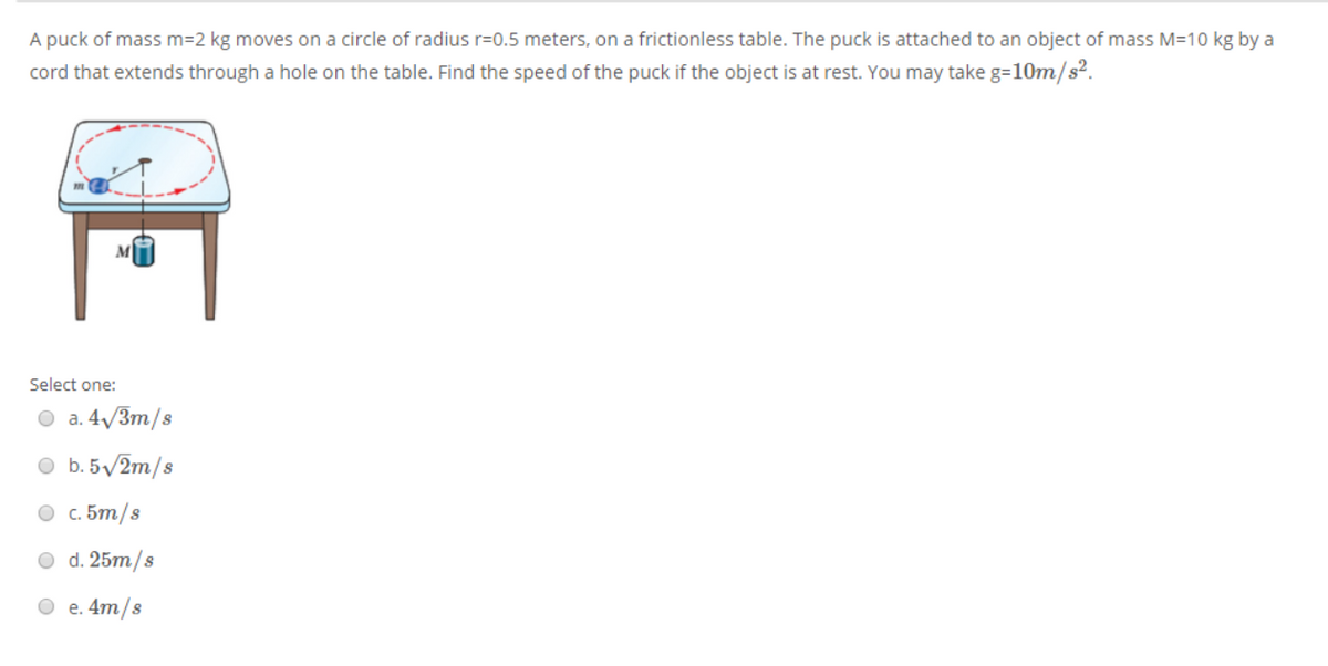 A puck of mass m=2 kg moves on a circle of radius r=0.5 meters, on a frictionless table. The puck is attached to an object of mass M=10 kg by a
cord that extends through a hole on the table. Find the speed of the puck if the object is at rest. You may take g=10m/s².
Select one:
O a. 4/3m/s
O b.5/2m/s
O c. 5m/s
O d. 25m/s
O e. 4m/s
