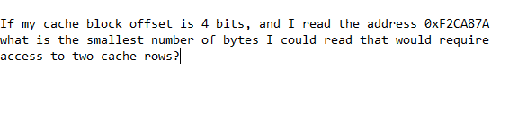 If my cache block offset is 4 bits, and I read the address 0XF2CA87A
what is the smallest number of bytes I could read that would require
access to two cache rows?
