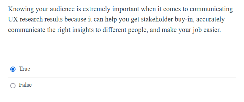 Knowing your audience is extremely important when it comes to communicating
UX research results because it can help you get stakeholder buy-in, accurately
communicate the right insights to different people, and make your job easier.
True
O False
