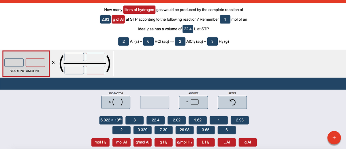 How many liters of hydrogen gas would be produced by the complete reaction of
2.93 g of Al at STP according to the following reaction? Remember
1
mol of an
ideal gas has a volume of 22.4 L at STP
2
Al (s) +
HС (aq) —
2
AICI3 (aq) +
3
H2 (g)
STARTING AMOUNT
ADD FACTOR
ANSWER
RESET
*( )
6.022 x 1023
22.4
2.02
1.62
1
2.93
2
0.329
7.30
26.98
3.65
+
mol H2
mol Al
g/mol Al
g H2
g/mol H2
L H2
LAI
g Al
