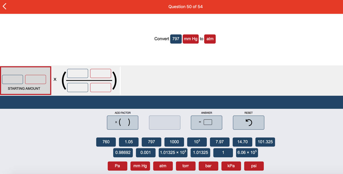 Question 50 of 54
Convert 797
mm Hg to atm
X
STARTING AMOUNT
ADD FACTOR
ANSWER
RESET
*( )
760
1.05
797
1000
105
7.97
14.70
101.325
0.98692
0.001
1.01325 x 105
1.01325
1
6.06 x 105
Ра
mm Hg
atm
torr
bar
КРа
psi
