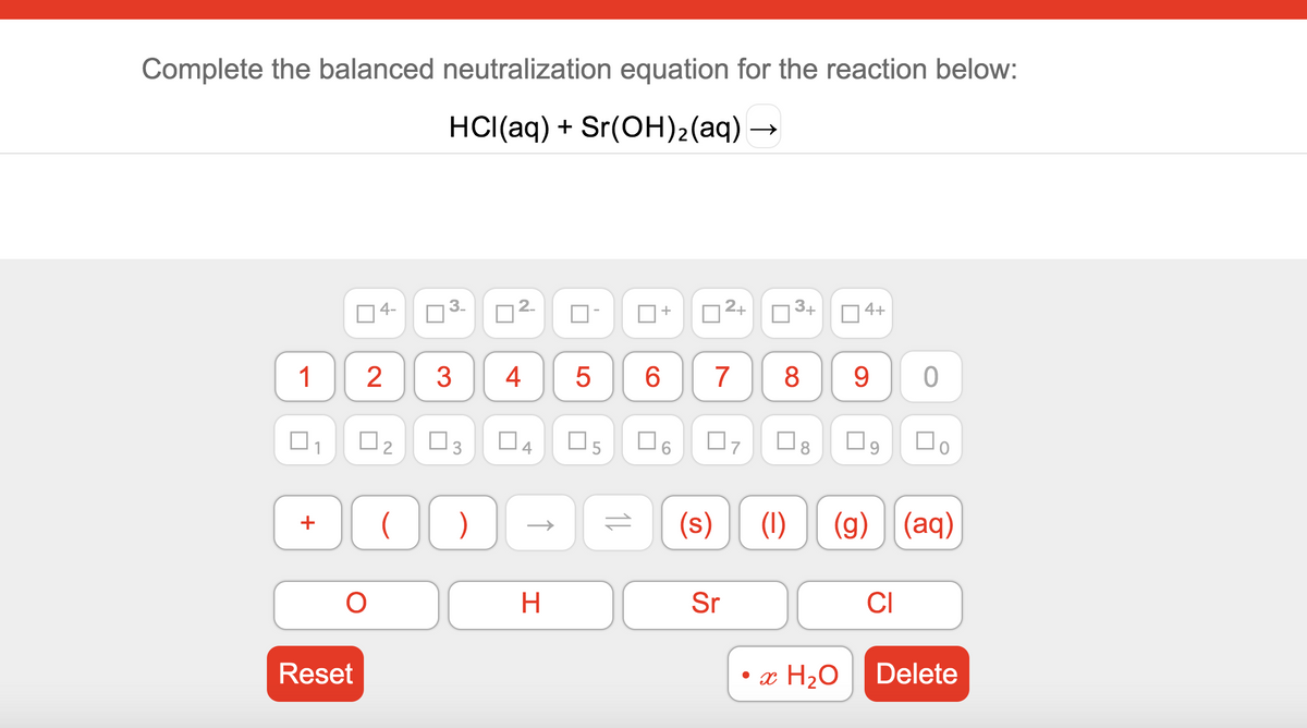 Complete the balanced neutralization equation for the reaction below:
HCI(aq) + Sr(OH)2(aq) →
2+
3+
O4+
2-
4-
6.
7
8
9 0
1
3
4
Do
O3
O5
O6
(s)
(1)
(g) (aq)
+
Sr
CI
H
• x H2O
Delete
Reset
3.
