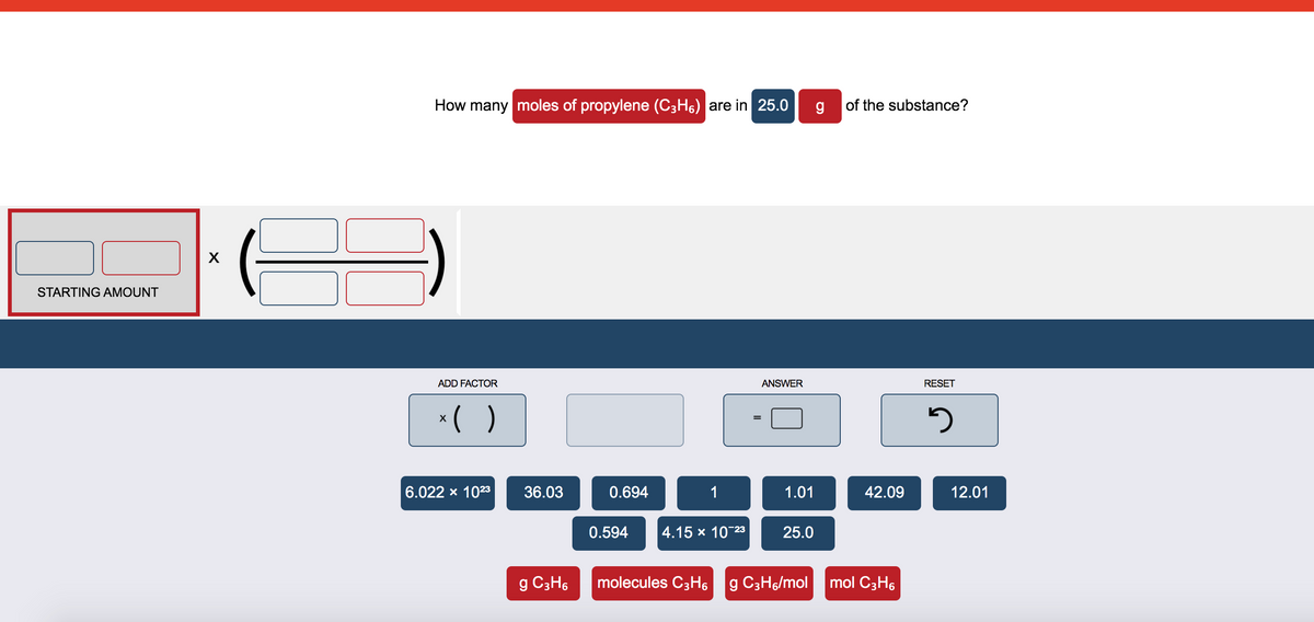 How many moles of propylene (C3H6) are in 25.0
of the substance?
X
STARTING AMOUNT
ADD FACTOR
ANSWER
RESET
*( )
X
6.022 x 1023
36.03
0.694
1
1.01
42.09
12.01
0.594
4.15 x 10-23
25.0
g C3H6
molecules C3H6
g C3H6/mol mol C3H6
