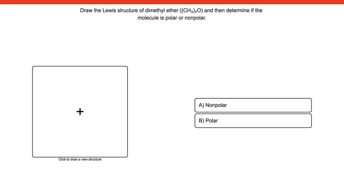 Draw the Lewis structure of dimethyl ether ((CH3)20) and then determine if the
molecule is polar or nonpolar.
A) Nonpolar
B) Polar
Click to draw a new structure
+
