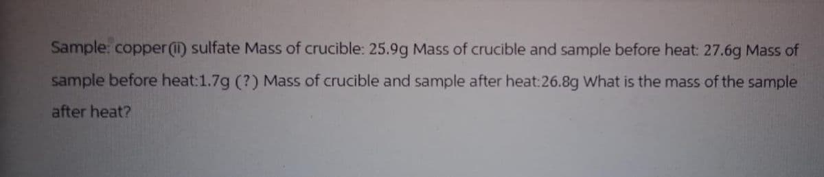 Sample: copper (ii) sulfate Mass of crucible: 25.9g Mass of crucible and sample before heat: 27.6g Mass of
sample before heat:1.7g (?) Mass of crucible and sample after heat:26.8g What is the mass of the sample
after heat?