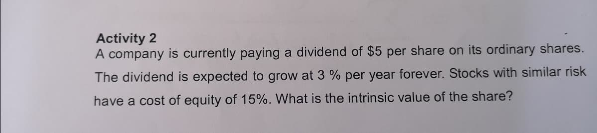 Activity 2
A company is currently paying a dividend of $5 per share on its ordinary shares.
The dividend is expected to grow at 3 % per year forever. Stocks with similar risk
have a cost of equity of 15%. What is the intrinsic value of the share?