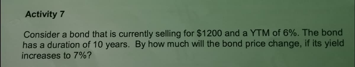 Activity 7
Consider a bond that is currently selling for $1200 and a YTM of 6%. The bond
has a duration of 10 years. By how much will the bond price change, if its yield
increases to 7%?