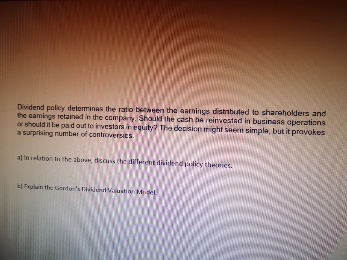 Dividend policy determines the ratio between the earnings distributed to shareholders and
the earnings retained in the company. Should the cash be reinvested in business operations
or should it be paid out to investors in equity? The decision might seem simple, but it provokes
a surprising number of controversies.
a) In relation to the above, discuss the different dividend policy theories.
b) Explain the Gordon's Dividend Valuation Model.