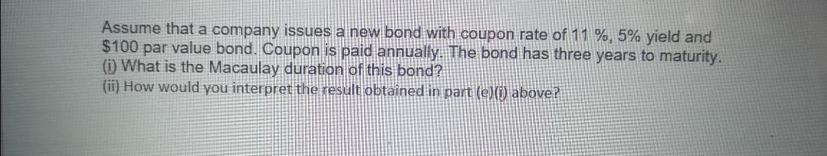 Assume that a company issues a new bond with coupon rate of 11 %, 5% yield and
$100 par value bond. Coupon is paid annually. The bond has three years to maturity.
(1) What is the Macaulay duration of this bond?
(ii) How would you interpret the result obtained in part (e)(i) above?