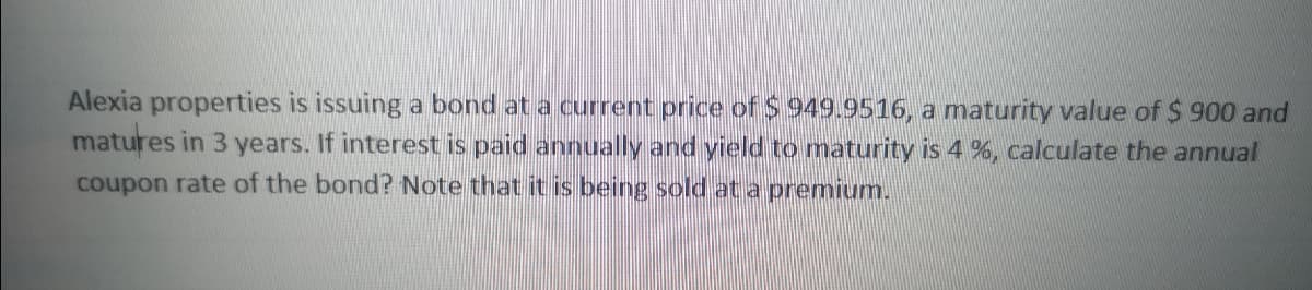 Alexia properties is issuing a bond at a current price of $ 949.9516, a maturity value of $ 900 and
matures in 3 years. If interest is paid annually and yield to maturity is 4%, calculate the annual
coupon rate of the bond? Note that it is being sold at a premium.