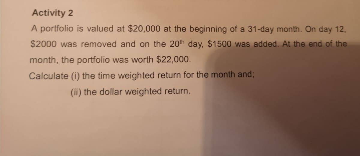 Activity 2
A portfolio is valued at $20,000 at the beginning of a 31-day month. On day 12,
$2000 was removed and on the 20th day, $1500 was added. At the end of the
month, the portfolio was worth $22,000.
Calculate (i) the time weighted return for the month and;
(ii) the dollar weighted return.