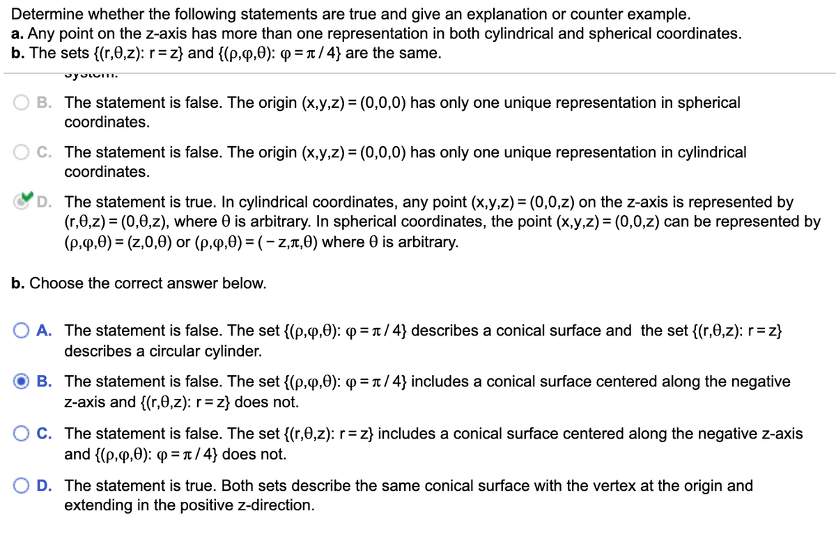 Determine whether the following statements are true and give an explanation or counter example.
a. Any point on the z-axis has more than one representation in both cylindrical and spherical coordinates.
b. The sets {(r,e,z): r = z} and {(p,q,0): q=π/4} are the same.
system.
B. The statement is false. The origin (x,y,z) = (0,0,0) has only one unique representation in spherical
coordinates.
C. The statement is false. The origin (x,y,z) = (0,0,0) has only one unique representation in cylindrical
coordinates.
'D. The statement is true. In cylindrical coordinates, any point (x,y,z) = (0,0,z) on the z-axis is represented by
(r,0,z) = (0,0,z), where 0 is arbitrary. In spherical coordinates, the point (x,y,z) = (0,0,z) can be represented by
(p,q,0) = (z,0,0) or (p,q,0) = (-z,л,0) where 0 is arbitrary.
b. Choose the correct answer below.
A. The statement is false. The set {(p,q,0): Q =л/4} describes a conical surface and the set {(r,0,z): r = z}
describes a circular cylinder.
B. The statement is false. The set {(p,q,0): Q =π/4} includes a conical surface centered along the negative
z-axis and {(r,e,z): r = z} does not.
C. The statement is false. The set {(r,0,z): r = z} includes a conical surface centered along the negative z-axis
and {(p,q,0): =π/4} does not.
D. The statement is true. Both sets describe the same conical surface with the vertex at the origin and
extending in the positive z-direction.