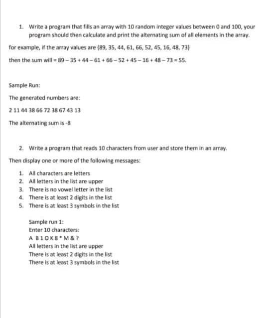 1. Write a program that fills an array with 10 random integer values between O and 100, your
program should then calculate and print the alternating sum of all elements in the array.
for example, if the array values are (89, 35, 44, 61, 66, 52, 45, 16, 48, 73)
then the sum will = 89- 35 + 44 - 61 + 66- 52 + 45 - 16 + 48 - 73 = 55.
Sample Run:
The generated numbers are:
2 11 44 38 66 72 38 67 43 13
The alternating sum is -8
2. Write a program that reads 10 characters from user and store them in an array.
Then display one or more of the following messages:
1. All characters are letters
2. All letters in the list are upper
3. There is no vowel letter in the list
4. There is at least 2 digits in the list
5. There is at least 3 symbols in the list
Sample run 1:
Enter 10 characters:
AB1OK8 M& ?
All letters in the list are upper
There is at least 2 digits in the list
There is at least 3 symbols in the list
