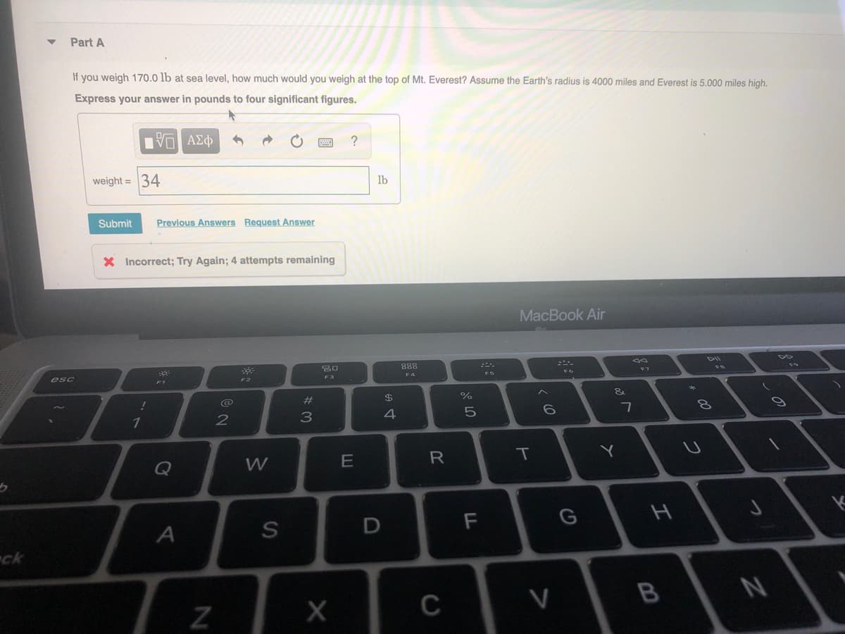 Part A
If you weigh 170.0 lb at sea level, how much would you weigh at the top of Mt. Everest? Assume the Earth's radius is 4000 miles and Everest is 5.000 miles high.
Express your answer in pounds to four significant figures.
ΠV ΑΣΦ
?
weight = 34
lb
Submit
Previous Answers Request Answer
X Incorrect; Try Again; 4 attempts remaining
MacBook Air
888
D6
esc
F2
#
$
%
&
2
4
Q
W
R
T
ck
V
B
