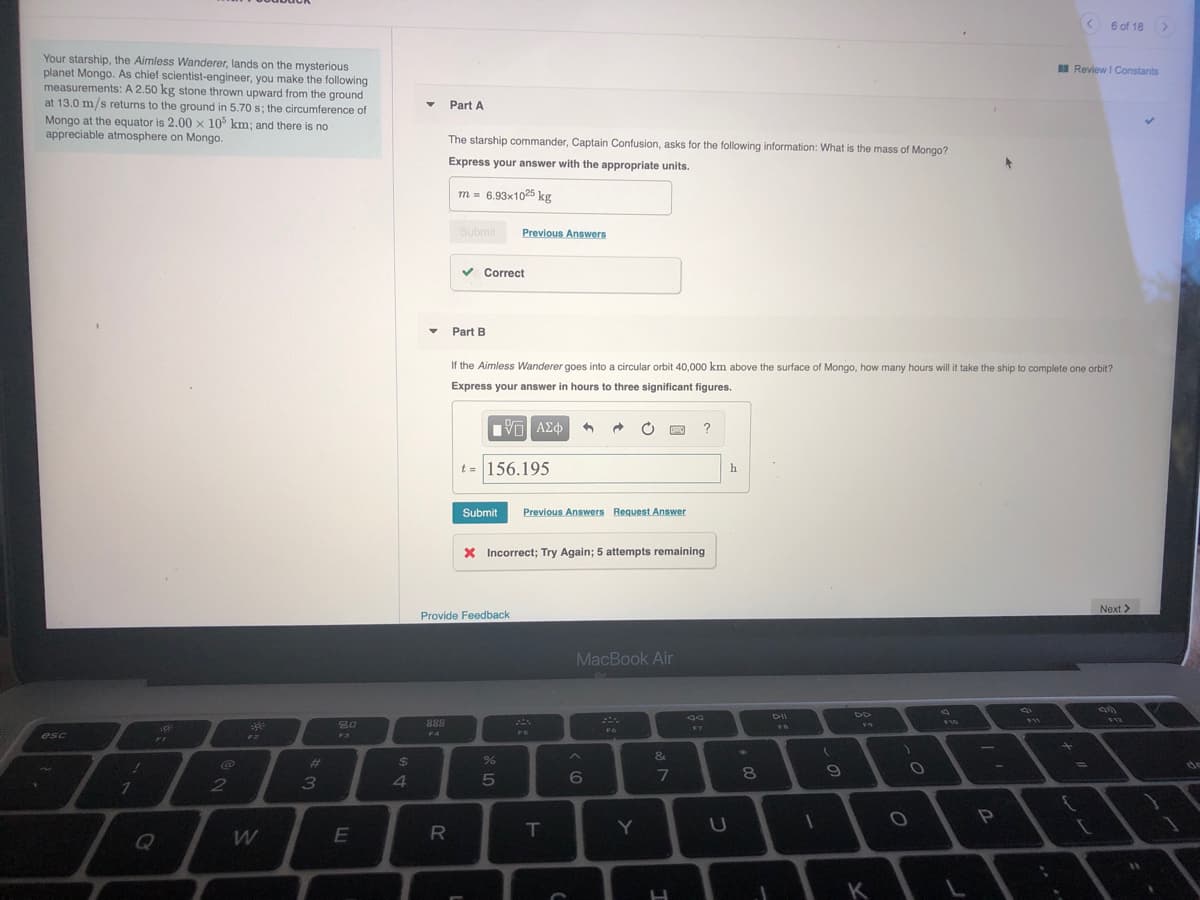 < 6 of 18
Your starship, the Aimless Wanderer, lands on the mysterious
planet Mongo. As chief scientist-engineer, you make the following
measurements: A 2.50 kg stone thrown upward from the ground
at 13.0 m/s returns to the ground in 5.70 s; the circumference of
Mongo at the equator is 2.00 x 10° km; and there is no
appreciable atmosphere on Mongo.
I Review I Constants
Part A
The starship commander, Captain Confusion, asks for the following information: What is the mass
Mongo?
Express your answer with the appropriate units.
m = 6.93x1025 kg
Submit
Previous Answers
Correct
Part B
If the Aimless Wanderer goes into a circular orbit 40,000 km above the surface of Mongo, how many hours will it take the ship to complete one orbit?
Express your answer in hours to three significant figures.
?
t = 156.195
h
Submit
Previous Answers Request Answer
X Incorrect; Try Again; 5 attempts remaining
Next >
Provide Feedback
MacBook Air
DII
888
10
F7
F6
FS
esc
FI
F2
F4
1
&
%23
24
7
E
T
Q
K
