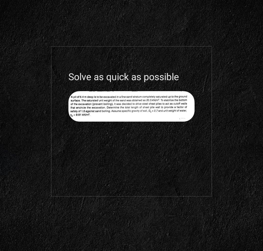 Solve as quick as possible
A pit of 6.4 m deep is to be excavated in a fine sand stratum completely saturated up to the ground
surface. The saturated unit weight of the sand was obtained as 20.3 kN/m³. To stabilize the bottom
of the excavation (prevent boiling), it was decided to drive steel sheet piles to act as cutoff walls
that encircle the excavation. Determine the total length of sheet pile wall to provide a factor of
safety of 1.5 against sand boiling. Assume specific gravity of soil, G, = 2.7 and unit weight of water,
Y-9.81 kN/m².