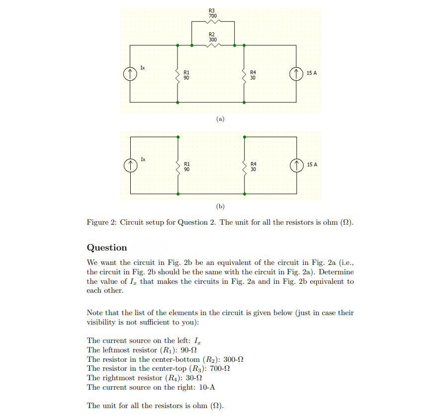 R3
700
R2
300
Ix
R1
90
R4
30
1) 15 A
(a)
Ix
R1
90
R4
30
T) 15 A
(Ь)
Figure 2: Circuit setup for Question 2. The unit for all the resistors is ohm (2).
Question
We want the circuit in Fig. 2b be an equivalent of the circuit in Fig. 2a (i.e.,
the circuit in Fig. 2b should be the same with the circuit in Fig. 2a). Determine
the value of I, that makes the circuits in Fig. 2a and in Fig. 2b equivalent to
each other.
Note that the list of the elements in the circuit is given below (just in case their
visibility is not sufficient to you):
The current source on the left: I,
The leftmost resistor (R1): 90-2
The resistor in the center-bottom (R2): 300-2
The resistor in the center-top (R3): 700-N
The rightmost resistor (R4): 30-2
The current source on the right: 10-A
The unit for all the resistors is ohm (2).
