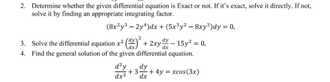 2. Determine whether the given differential equation is Exact or not. If it's exact, solve it directly. If not,
solve it by finding an appropriate integrating factor.
(8x²y3 - 2y¹)dx + (5x³y² - 8xy³)dy = 0.
3. Solve the differential equation x²(x)² + 2xy - 15y² = 0.
dy
dx
4. Find the general solution of the given differential equation.
d²y
dx²
dy
+3 + 4y = xcos (3x)
dx