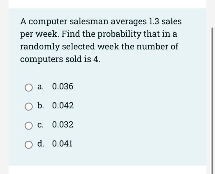 A computer salesman averages 1.3 sales
per week. Find the probability that in a
randomly selected week the number of
computers sold is 4.
O a. 0.036
O b. 0.042
OC. 0.032
O d.
0.041