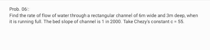 Prob. 06::
Find the rate of flow of water through a rectangular channel of 6m wide and 3m deep, when
it is running full. The bed slope of channel is 1 in 2000. Take Chezy's constant c = 55.