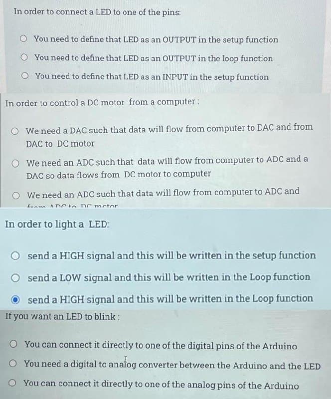 In order to connect a LED to one of the pins:
O You need to define that LED as an OUTPUT in the setup function
O You need to define that LED as an OUTPUT in the loop function
You need to define that LED as an INPUT in the setup function
In order to control a DC motor from a computer:
We need a DAC such that data will flow from computer to DAC and from
DAC to DC motor
We need an ADC such that data will flow from computer to ADC and a
DAC so data flows from DC motor to computer
We need an ADC such that data will flow from computer to ADC and
from ADC to DC motor
In order to light a LED:
O send a HIGH signal and this will be written in the setup function
send a LOW signal and this will be written in the Loop function
send a HIGH signal and this will be written in the Loop function
If you want an LED to blink:
O You can connect it directly to one of the digital pins of the Arduino
O You need a digital to analog converter between the Arduino and the LED
O You can connect it directly to one of the analog pins of the Arduino