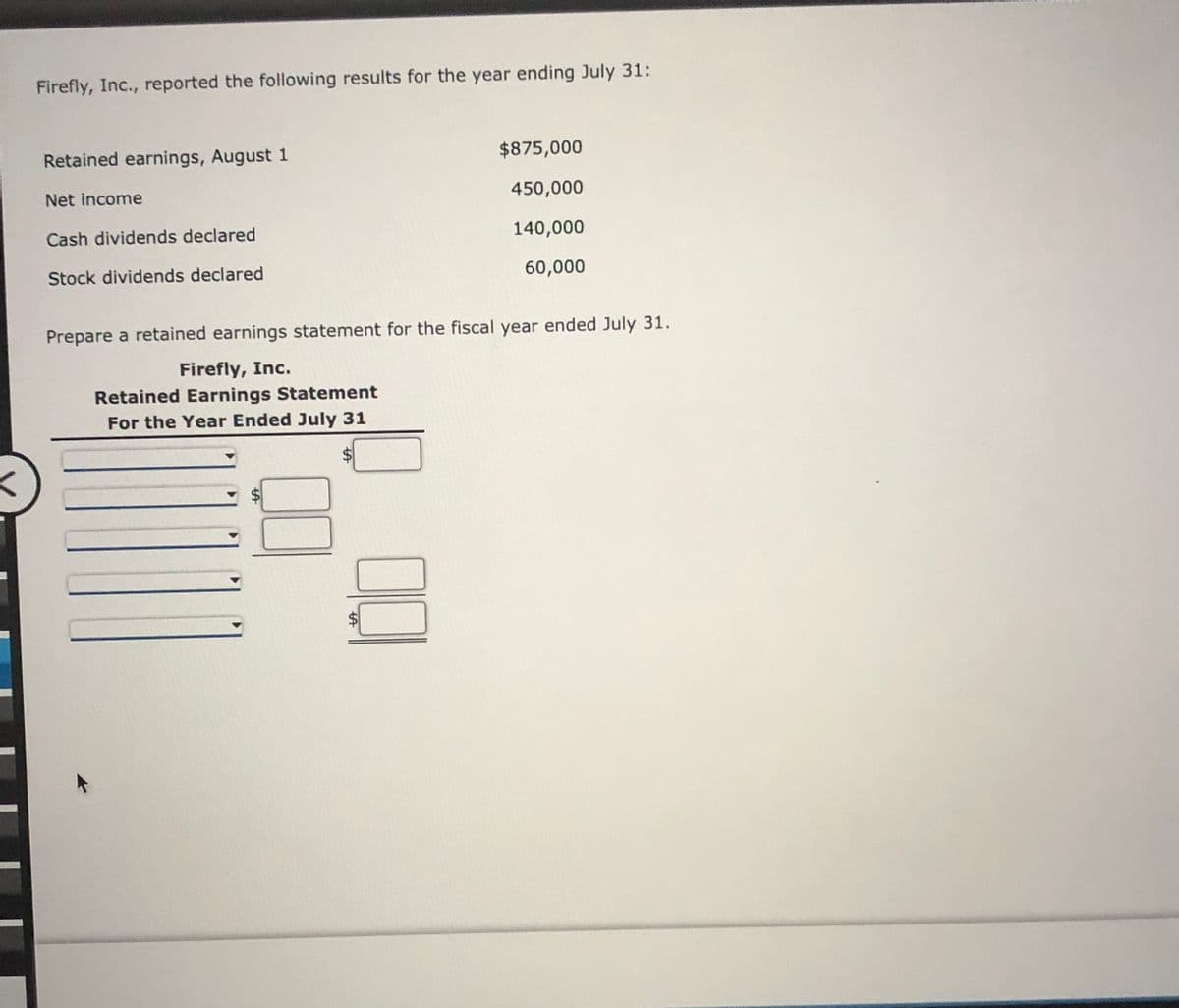 Firefly, Inc., reported the following results for the year ending July 31:
Retained earnings, August 1
$875,000
Net income
450,000
Cash dividends declared
140,000
Stock dividends declared
60,000
Prepare a retained earnings statement for the fiscal year ended July 31.
Firefly, Inc.
Retained Earnings Statement
For the Year Ended July 31
