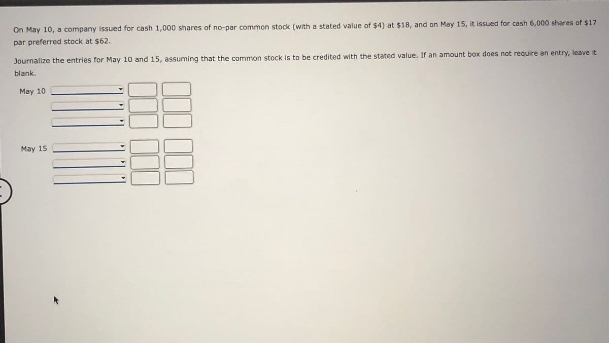 On May 10, a company issued for cash 1,000 shares of no-par common stock (with a stated value of $4) at $18, and on May 15, it issued for cash 6,000 shares of $17
par preferred stock at $62.
Journalize the entries for May 10 and 15, assuming that the common stock is to be credited with the stated value. If an amount box does not require an entry, leave it
blank.
May 10
May 15

