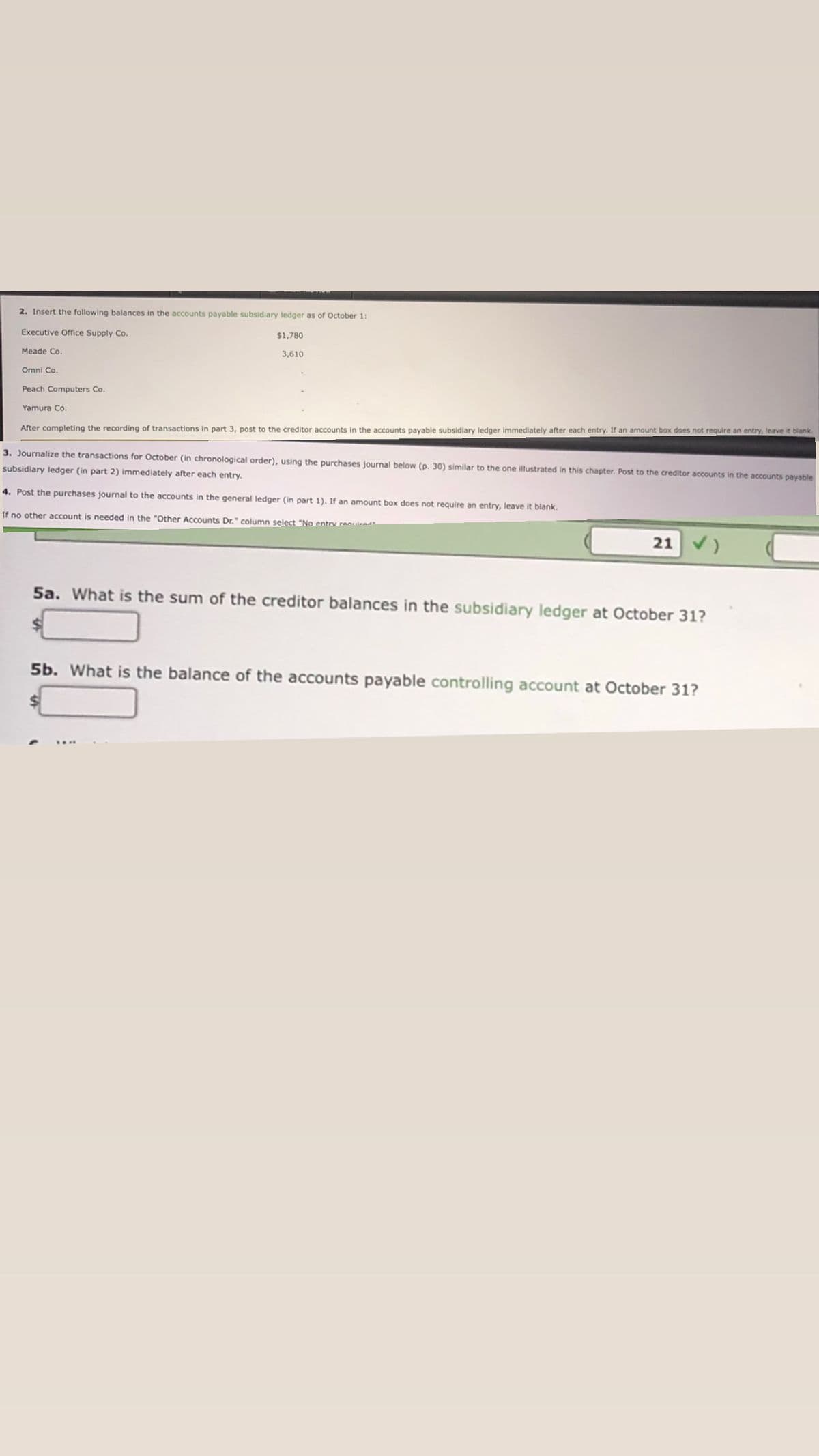 2. Insert the following balances in the accounts payable subsidiary ledger as of October 1:
Executive Office Supply Co.
$1,780
Meade Co.
3,610
Omni Co.
Peach Computers Co.
Yamura Co.
After completing the recording of transactions in part 3, post to the creditor accounts in the accounts payable subsidiary ledger immediately after each entry. If an amount box does not require an entry, leave it blank.
3. Journalize the transactions for October (in chronological order), using the purchases journal below (p. 30) similar to the one illustrated in this chapter. Post to the creditor accounts in the accounts payable
subsidiary ledger (in part 2) immediately after each entry.
4. Post the purchases journal to the accounts in the general ledger (in part 1). If an amount box does not require an entry, leave it blank.
If no other account is needed in the "Other Accounts Dr." column select "No entry renuirad
21 V)
5a. What is the sum of the creditor balances in the subsidiary ledger at October 31?
5b. What is the balance of the accounts payable controlling account at October 31?
