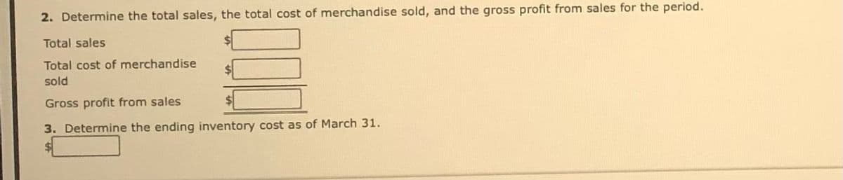 2. Determine the total sales, the total cost of merchandise sold, and the gross profit from sales for the period.
Total sales
Total cost of merchandise
sold
Gross profit from sales
3. Determine the ending inventory cost as of March 31.
