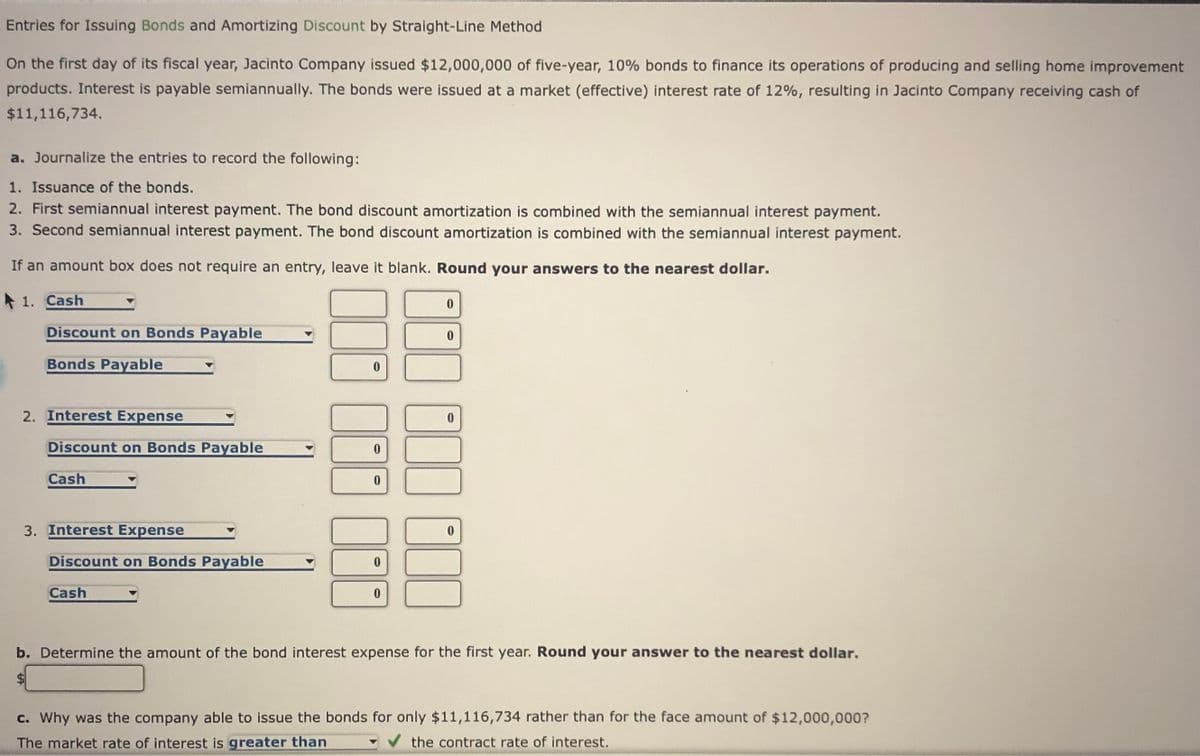 Entries for Issuing Bonds and Amortizing Discount by Straight-Line Method
On the first day of its fiscal year, Jacinto Company issued $12,000,000 of five-year, 10% bonds to finance its operations of producing and selling home improvement
products. Interest is payable semiannually. The bonds were issued at a market (effective) interest rate of 12%, resulting in Jacinto Company receiving cash of
$11,116,734.
a. Journalize the entries to record the following:
1. Issuance of the bonds.
2. First semiannual interest payment. The bond discount amortization is combined with the semiannual interest payment.
3. Second semiannual interest payment. The bond discount amortization is combined with the semiannual interest payment.
If an amount box does not require an entry, leave it blank. Round your answers to the nearest dollar.
* 1. Cash
0.
Discount on Bonds Payable
Bonds Payable
2. Interest Expense
Discount on Bonds Payable
Cash
3. Interest Expense
Discount on Bonds Payable
Cash
b. Determine the amount of the bond interest expense for the first year. Round your answer to the nearest dollar.
$4
c. Why was the company able to issue the bonds for only $11,116,734 rather than for the face amount of $12,000,000?
The market rate of interest is greater than
the contract rate of interest.
